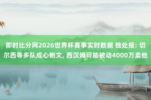 即时比分网2026世界杯赛事实时数据 独处报: 切尔西等多队成心鲍文, 西汉姆可能被动4000万卖他