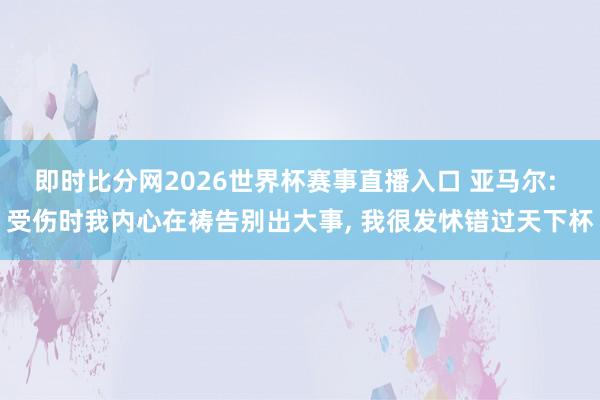即时比分网2026世界杯赛事直播入口 亚马尔: 受伤时我内心在祷告别出大事, 我很发怵错过天下杯
