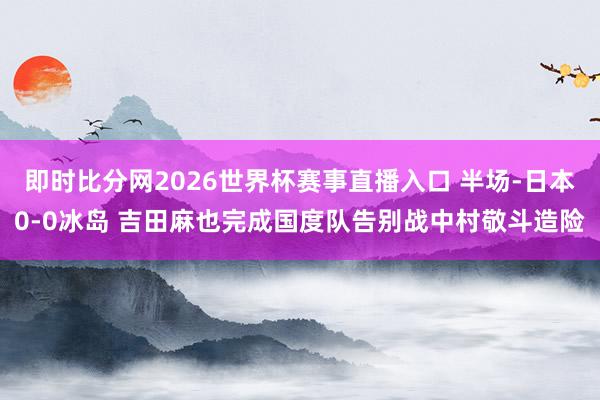 即时比分网2026世界杯赛事直播入口 半场-日本0-0冰岛 吉田麻也完成国度队告别战中村敬斗造险