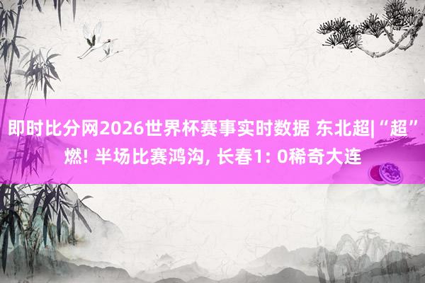 即时比分网2026世界杯赛事实时数据 东北超|“超”燃! 半场比赛鸿沟, 长春1: 0稀奇大连