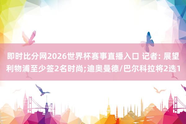 即时比分网2026世界杯赛事直播入口 记者: 展望利物浦至少签2名时尚;迪奥曼德/巴尔科拉将2选1