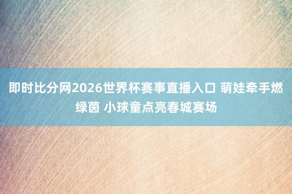 即时比分网2026世界杯赛事直播入口 萌娃牵手燃绿茵 小球童点亮春城赛场