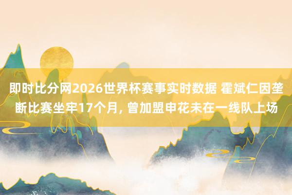 即时比分网2026世界杯赛事实时数据 霍斌仁因垄断比赛坐牢17个月, 曾加盟申花未在一线队上场