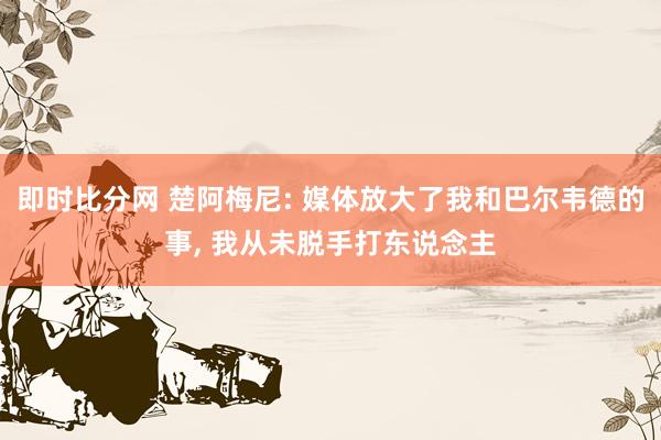 即时比分网 楚阿梅尼: 媒体放大了我和巴尔韦德的事, 我从未脱手打东说念主