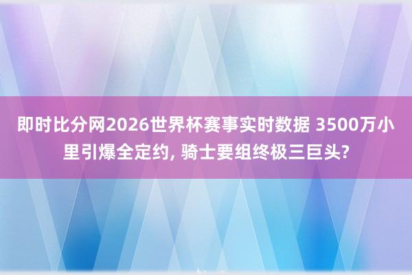 即时比分网2026世界杯赛事实时数据 3500万小里引爆全定约, 骑士要组终极三巨头?