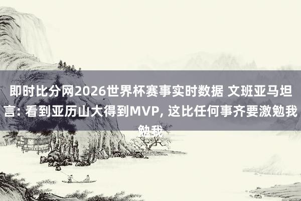 即时比分网2026世界杯赛事实时数据 文班亚马坦言: 看到亚历山大得到MVP, 这比任何事齐要激勉我