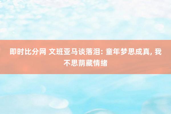 即时比分网 文班亚马谈落泪: 童年梦思成真, 我不思荫藏情绪