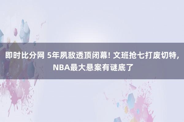 即时比分网 5年夙敌透顶闭幕! 文班抢七打废切特, NBA最大悬案有谜底了
