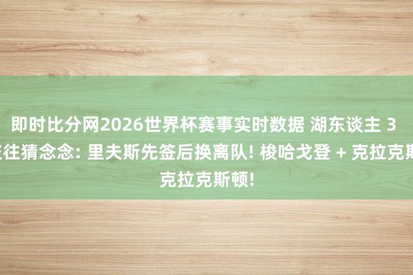 即时比分网2026世界杯赛事实时数据 湖东谈主 3 方交往猜念念: 里夫斯先签后换离队! 梭哈戈登 + 克拉克斯顿!