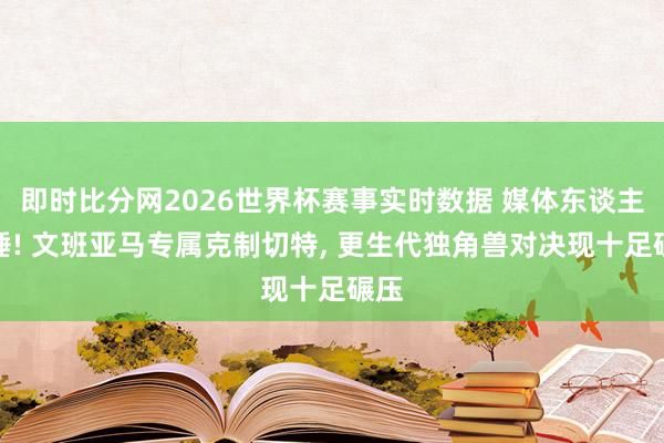 即时比分网2026世界杯赛事实时数据 媒体东谈主实锤! 文班亚马专属克制切特, 更生代独角兽对决现十足碾压
