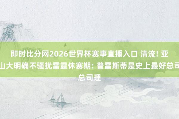 即时比分网2026世界杯赛事直播入口 清流! 亚历山大明确不骚扰雷霆休赛期: 普雷斯蒂是史上最好总司理