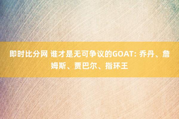 即时比分网 谁才是无可争议的GOAT: 乔丹、詹姆斯、贾巴尔、指环王