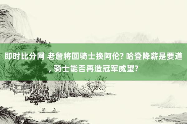 即时比分网 老詹将回骑士换阿伦? 哈登降薪是要道, 骑士能否再造冠军威望?
