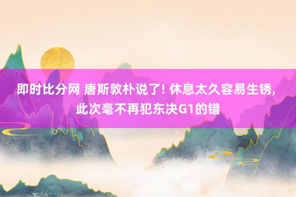 即时比分网 唐斯敦朴说了! 休息太久容易生锈, 此次毫不再犯东决G1的错