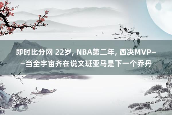 即时比分网 22岁, NBA第二年, 西决MVP——当全宇宙齐在说文班亚马是下一个乔丹