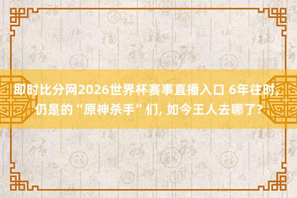 即时比分网2026世界杯赛事直播入口 6年往时, 仍是的“原神杀手”们, 如今王人去哪了?