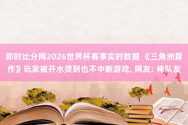 即时比分网2026世界杯赛事实时数据 《三角洲算作》玩家被开水烫到也不中断游戏, 网友: 神队友