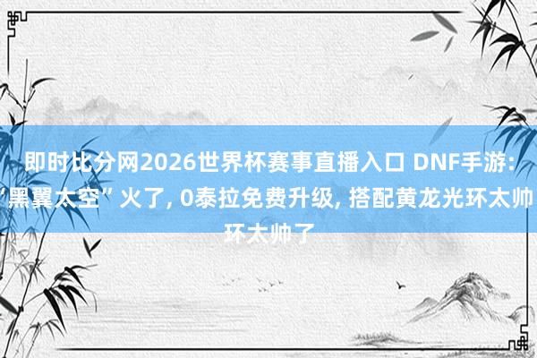 即时比分网2026世界杯赛事直播入口 DNF手游: “黑翼太空”火了, 0泰拉免费升级, 搭配黄龙光环太帅了
