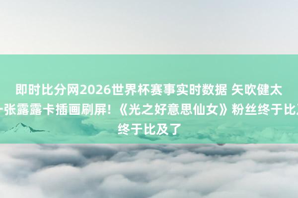即时比分网2026世界杯赛事实时数据 矢吹健太朗一张露露卡插画刷屏! 《光之好意思仙女》粉丝终于比及了