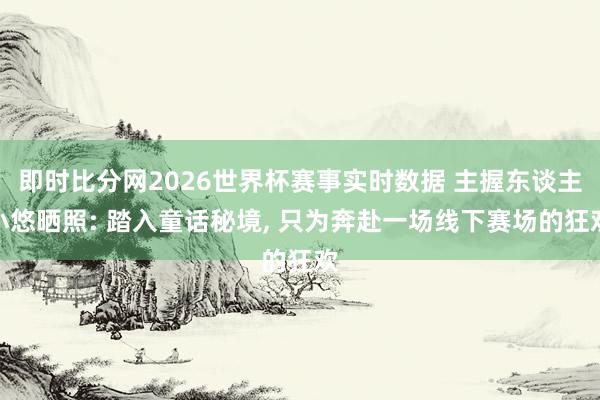 即时比分网2026世界杯赛事实时数据 主握东谈主小悠晒照: 踏入童话秘境, 只为奔赴一场线下赛场的狂欢