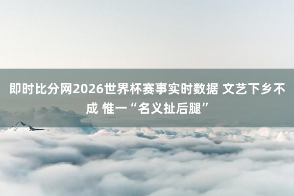 即时比分网2026世界杯赛事实时数据 文艺下乡不成 惟一“名义扯后腿”
