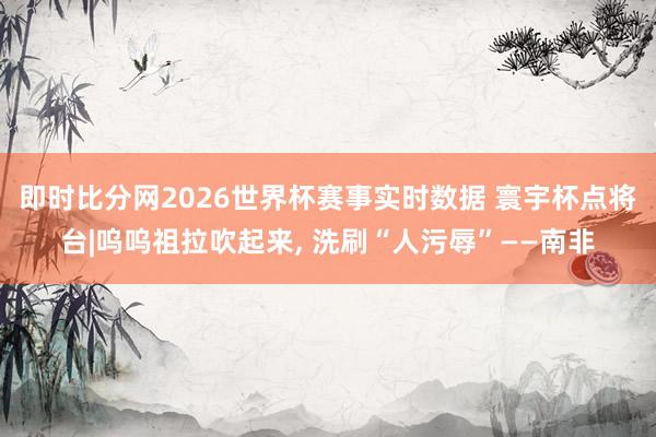 即时比分网2026世界杯赛事实时数据 寰宇杯点将台|呜呜祖拉吹起来, 洗刷“人污辱”——南非