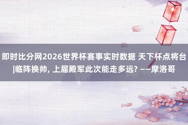 即时比分网2026世界杯赛事实时数据 天下杯点将台|临阵换帅, 上届殿军此次能走多远? ——摩洛哥