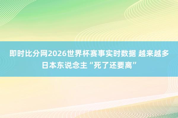 即时比分网2026世界杯赛事实时数据 越来越多日本东说念主“死了还要离”