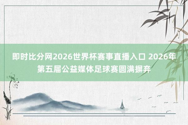 即时比分网2026世界杯赛事直播入口 2026年第五届公益媒体足球赛圆满摒弃