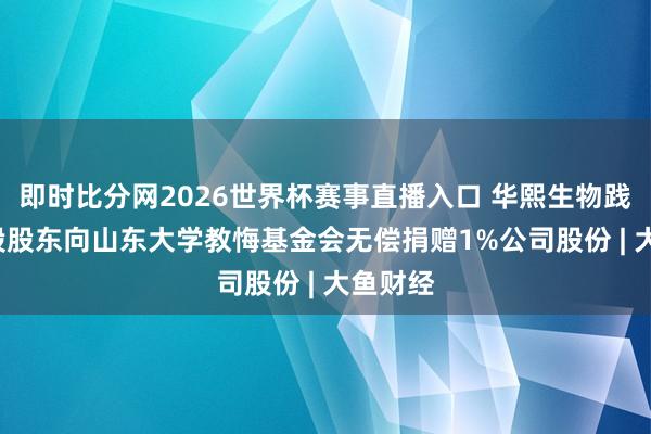 即时比分网2026世界杯赛事直播入口 华熙生物践约, 控股股东向山东大学教悔基金会无偿捐赠1%公司股份 | 大鱼财经