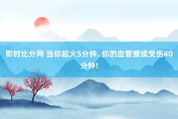 即时比分网 当你起火5分钟, 你的血管握续受伤40分钟!