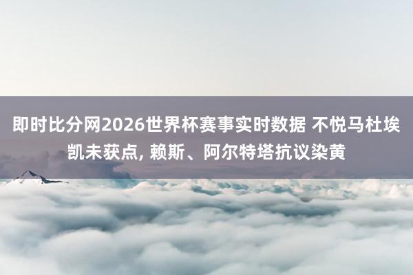 即时比分网2026世界杯赛事实时数据 不悦马杜埃凯未获点, 赖斯、阿尔特塔抗议染黄
