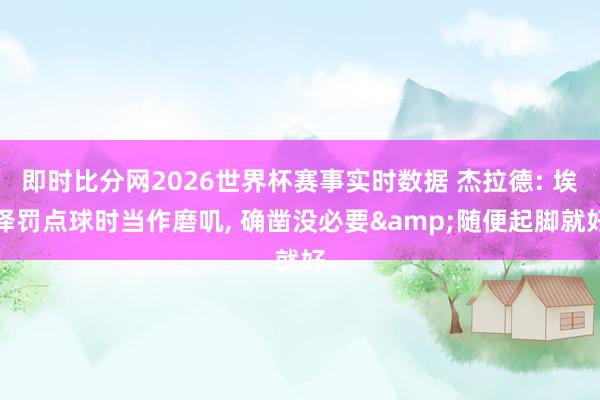 即时比分网2026世界杯赛事实时数据 杰拉德: 埃泽罚点球时当作磨叽, 确凿没必要&随便起脚就好