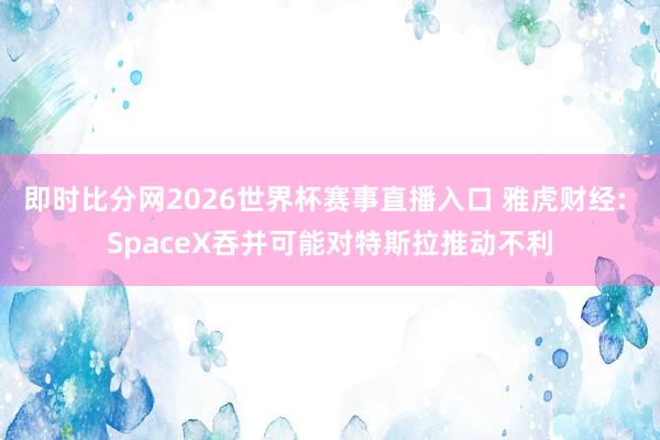 即时比分网2026世界杯赛事直播入口 雅虎财经: SpaceX吞并可能对特斯拉推动不利