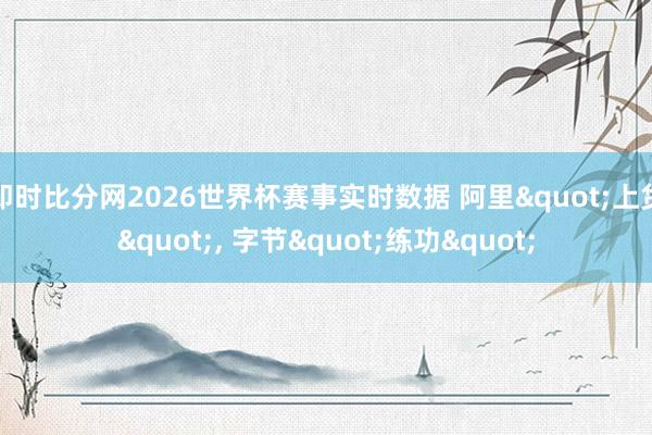 即时比分网2026世界杯赛事实时数据 阿里"上货", 字节"练功"