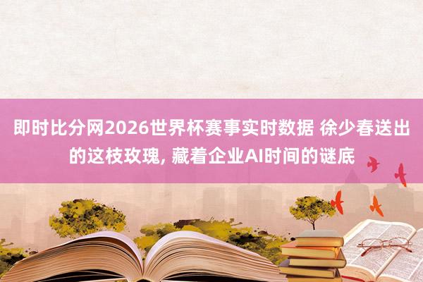 即时比分网2026世界杯赛事实时数据 徐少春送出的这枝玫瑰, 藏着企业AI时间的谜底