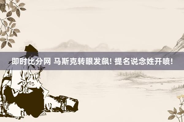 即时比分网 马斯克转眼发飙! 提名说念姓开喷!