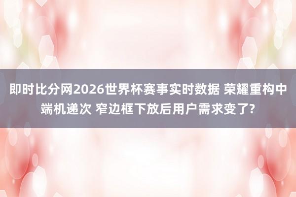 即时比分网2026世界杯赛事实时数据 荣耀重构中端机递次 窄边框下放后用户需求变了?