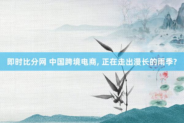 即时比分网 中国跨境电商, 正在走出漫长的雨季?
