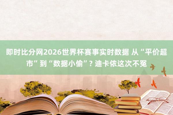 即时比分网2026世界杯赛事实时数据 从“平价超市”到“数据小偷”? 迪卡侬这次不冤