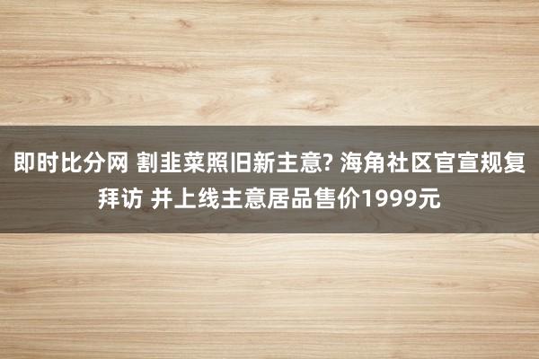 即时比分网 割韭菜照旧新主意? 海角社区官宣规复拜访 并上线主意居品售价1999元