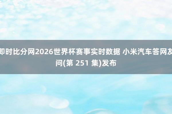 即时比分网2026世界杯赛事实时数据 小米汽车答网友问(第 251 集)发布