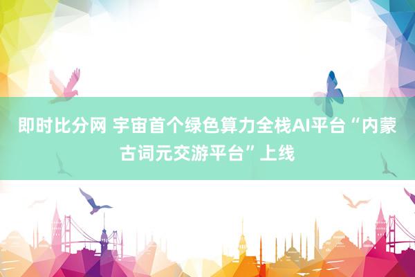 即时比分网 宇宙首个绿色算力全栈AI平台“内蒙古词元交游平台”上线
