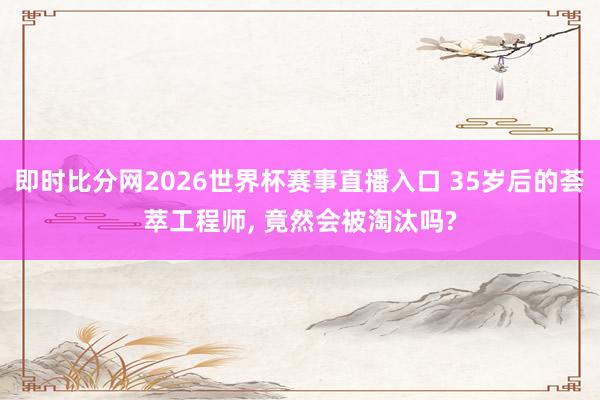 即时比分网2026世界杯赛事直播入口 35岁后的荟萃工程师, 竟然会被淘汰吗?