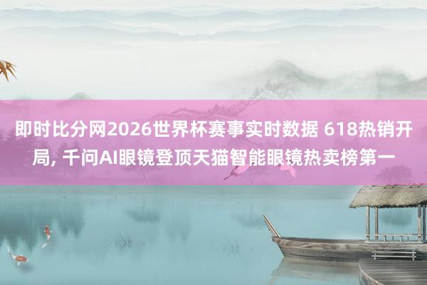 即时比分网2026世界杯赛事实时数据 618热销开局, 千问AI眼镜登顶天猫智能眼镜热卖榜第一
