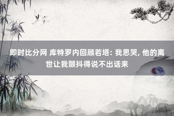 即时比分网 库特罗内回顾若塔: 我思哭, 他的离世让我颤抖得说不出话来