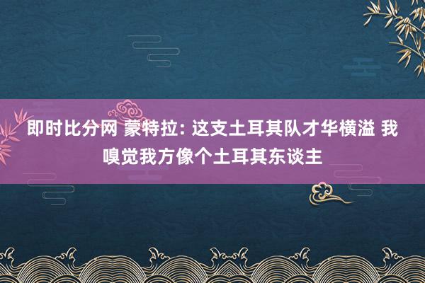 即时比分网 蒙特拉: 这支土耳其队才华横溢 我嗅觉我方像个土耳其东谈主