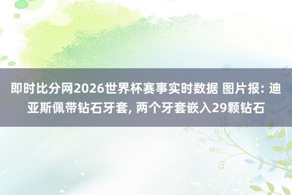 即时比分网2026世界杯赛事实时数据 图片报: 迪亚斯佩带钻石牙套, 两个牙套嵌入29颗钻石