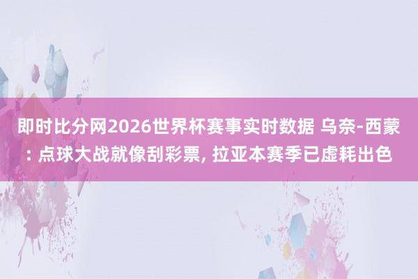 即时比分网2026世界杯赛事实时数据 乌奈-西蒙: 点球大战就像刮彩票, 拉亚本赛季已虚耗出色