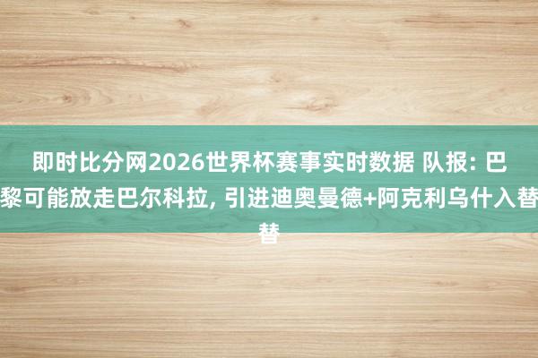 即时比分网2026世界杯赛事实时数据 队报: 巴黎可能放走巴尔科拉, 引进迪奥曼德+阿克利乌什入替